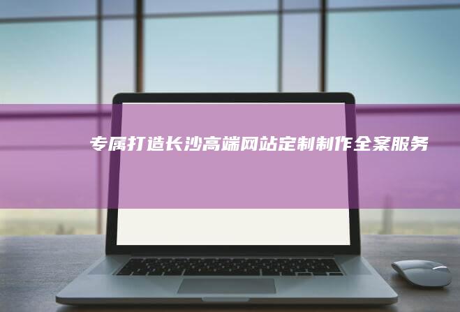 专属打造：长沙高端网站定制制作全案服务